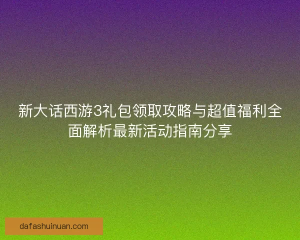 新大话西游3礼包领取攻略与超值福利全面解析最新活动指南分享